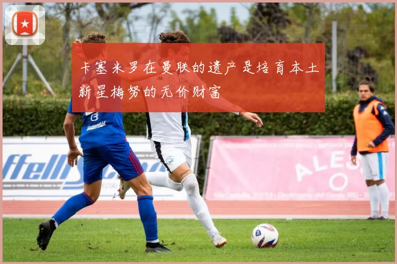 卡塞米罗在曼联的遗产是培育本土新星梅努的无价财富