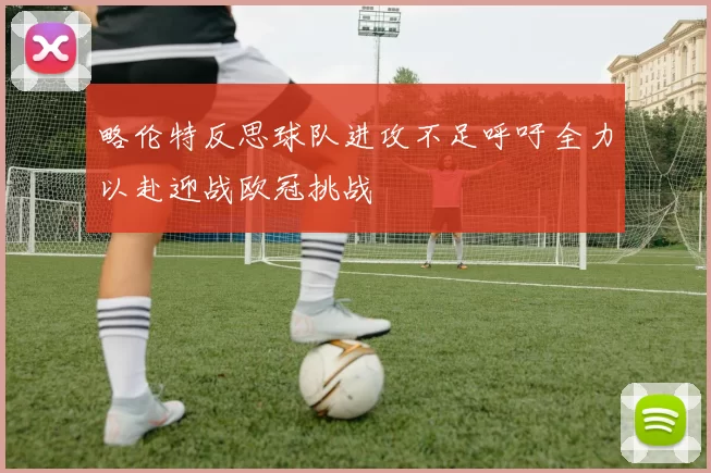 略伦特反思球队进攻不足呼吁全力以赴迎战欧冠挑战