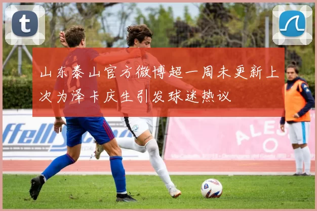 山东泰山官方微博超一周未更新上次为泽卡庆生引发球迷热议