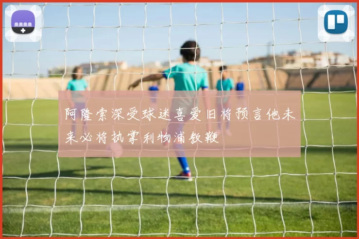 阿隆索深受球迷喜爱旧将预言他未来必将执掌利物浦教鞭