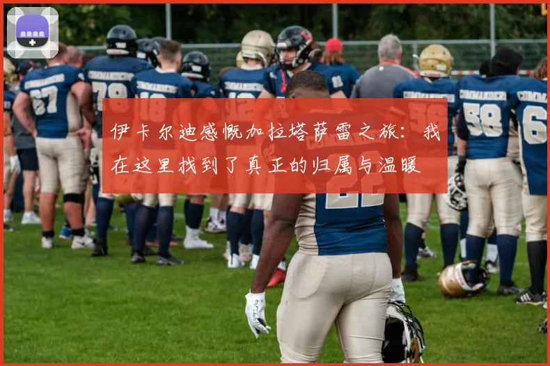 伊卡尔迪感慨加拉塔萨雷之旅：我在这里找到了真正的归属与温暖
