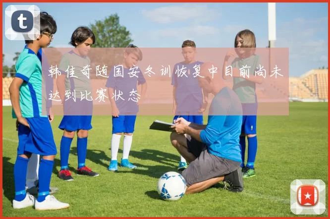 韩佳奇随国安冬训恢复中目前尚未达到比赛状态