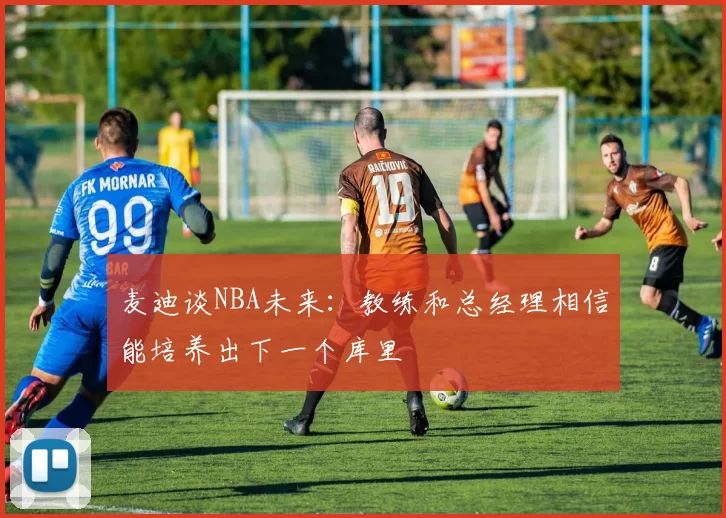 麦迪谈NBA未来：教练和总经理相信能培养出下一个库里