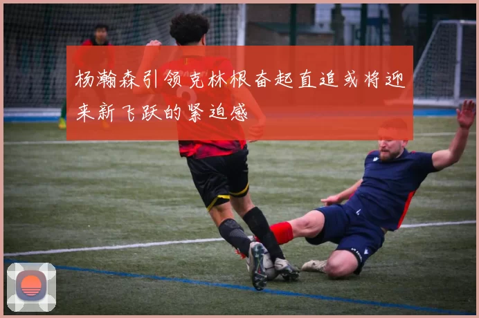 杨瀚森引领克林根奋起直追或将迎来新飞跃的紧迫感