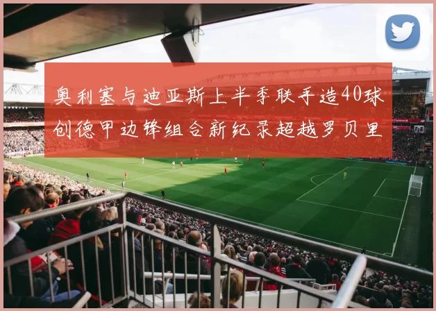 奥利塞与迪亚斯上半季联手造40球创德甲边锋组合新纪录超越罗贝里