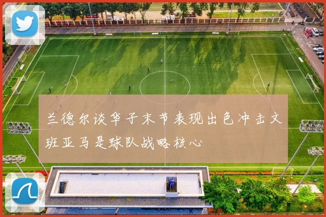 兰德尔谈华子末节表现出色冲击文班亚马是球队战略核心