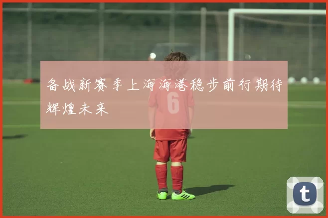 备战新赛季上海海港稳步前行期待辉煌未来