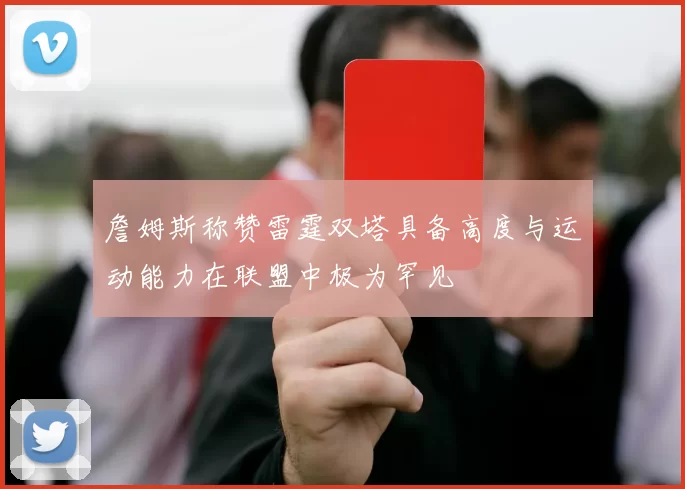 詹姆斯称赞雷霆双塔具备高度与运动能力在联盟中极为罕见