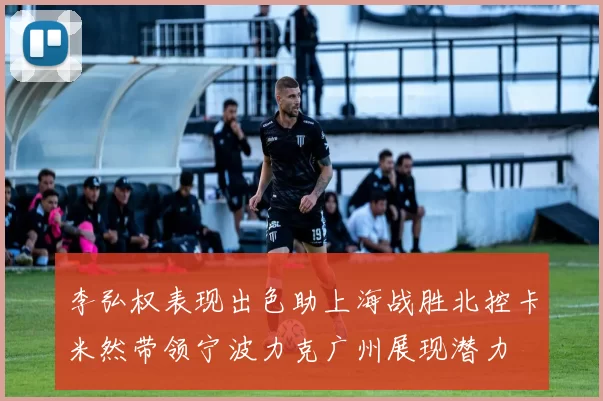 李弘权表现出色助上海战胜北控卡米然带领宁波力克广州展现潜力