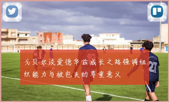 戈贝尔谈爱德华兹成长之路强调组织能力与被包夹的尊重意义