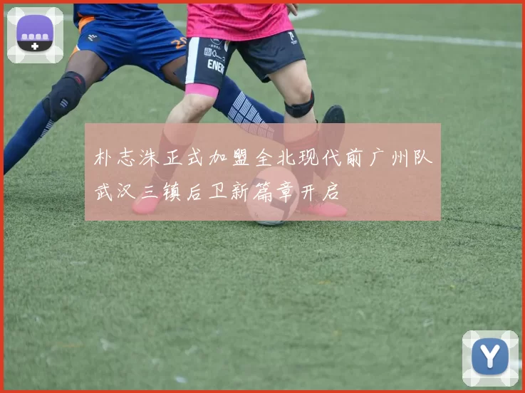 朴志洙正式加盟全北现代前广州队武汉三镇后卫新篇章开启