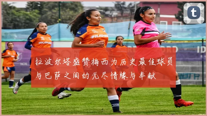 拉波尔塔盛赞梅西为历史最佳球员与巴萨之间的无尽情缘与奉献