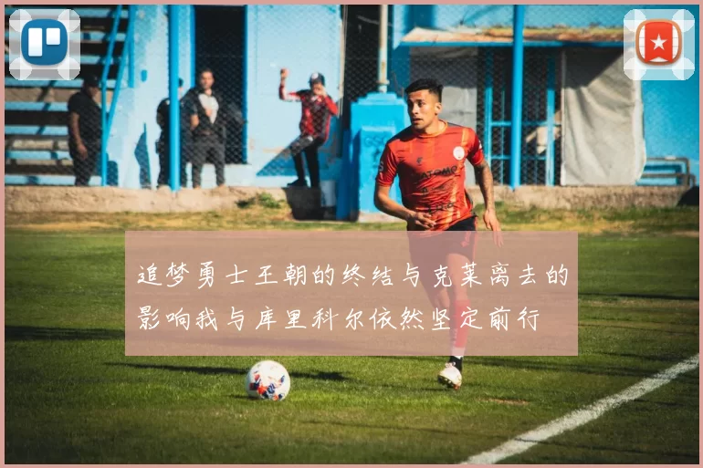 追梦勇士王朝的终结与克莱离去的影响我与库里科尔依然坚定前行