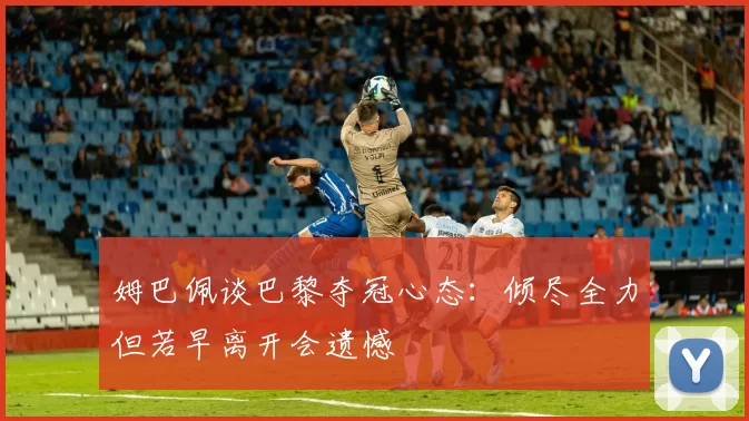姆巴佩谈巴黎夺冠心态：倾尽全力但若早离开会遗憾