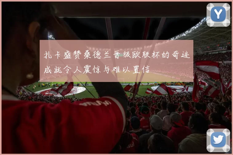 扎卡盛赞桑德兰晋级欧联杯的奇迹成就令人震惊与难以置信