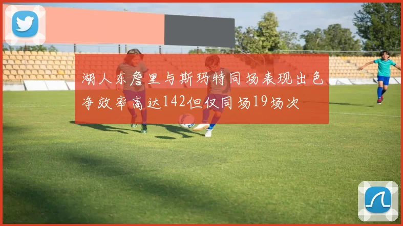 湖人东詹里与斯玛特同场表现出色净效率高达142但仅同场19场次