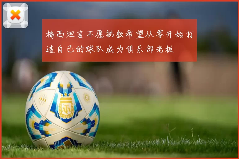 梅西坦言不愿执教希望从零开始打造自己的球队成为俱乐部老板