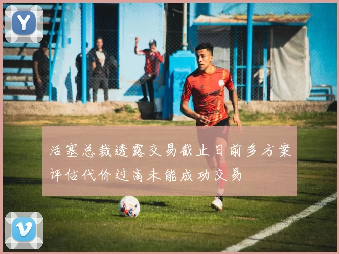 活塞总裁透露交易截止日前多方案评估代价过高未能成功交易