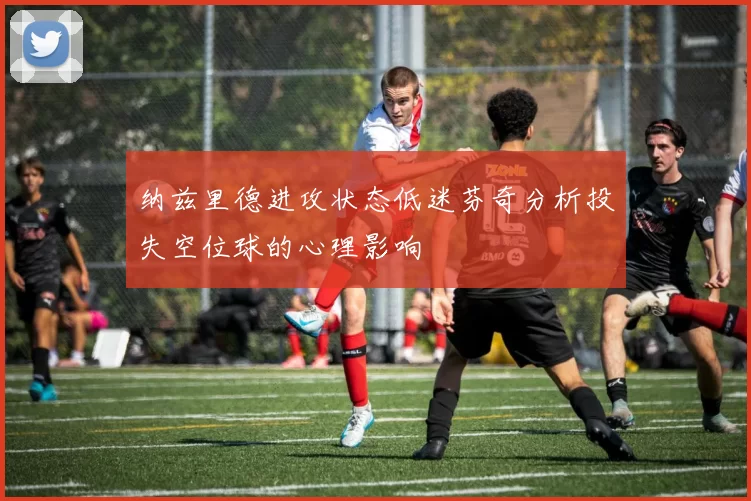 纳兹里德进攻状态低迷芬奇分析投失空位球的心理影响